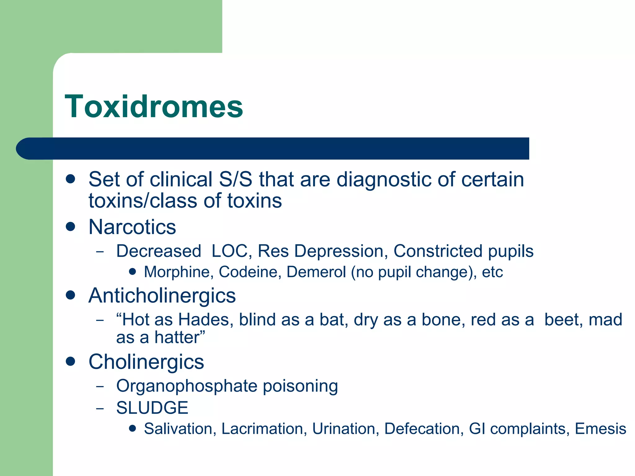 Toxidromes  Set of clinical S/S that are diagnostic of certain toxins/class of toxins  Narcotics Decreased  LOC, Res Depression, Constricted pupils Morphine, Codeine, Demerol (no pupil change), etc Anticholinergics “ Hot as Hades, blind as a bat, dry as a bone, red as a  beet, mad as a hatter” Cholinergics Organophosphate poisoning SLUDGE Salivation, Lacrimation, Urination, Defecation, GI complaints, Emesis 