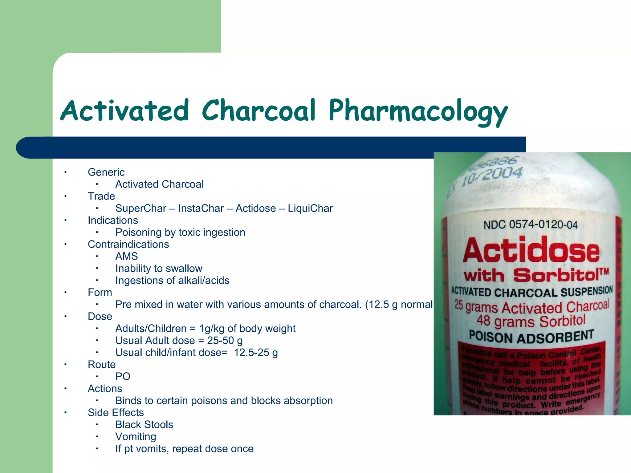 Activated Charcoal Pharmacology Generic Activated Charcoal Trade SuperChar – InstaChar – Actidose – LiquiChar  Indications Poisoning by toxic ingestion Contraindications AMS Inability to swallow Ingestions of alkali/acids  Form Pre mixed in water with various amounts of charcoal. (12.5 g normal)  Dose Adults/Children = 1g/kg of body weight  Usual Adult dose = 25-50 g Usual child/infant dose=  12.5-25 g Route PO Actions Binds to certain poisons and blocks absorption  Side Effects Black Stools Vomiting If pt vomits, repeat dose once  