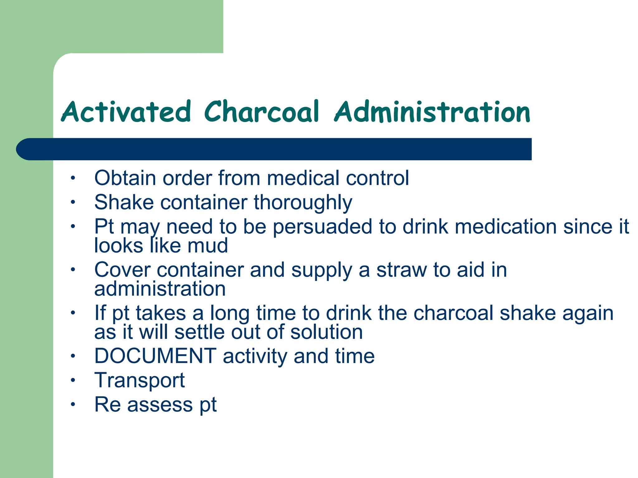 Activated Charcoal Administration Obtain order from medical control Shake container thoroughly Pt may need to be persuaded to drink medication since it looks like mud Cover container and supply a straw to aid in administration  If pt takes a long time to drink the charcoal shake again as it will settle out of solution DOCUMENT activity and time Transport Re assess pt  