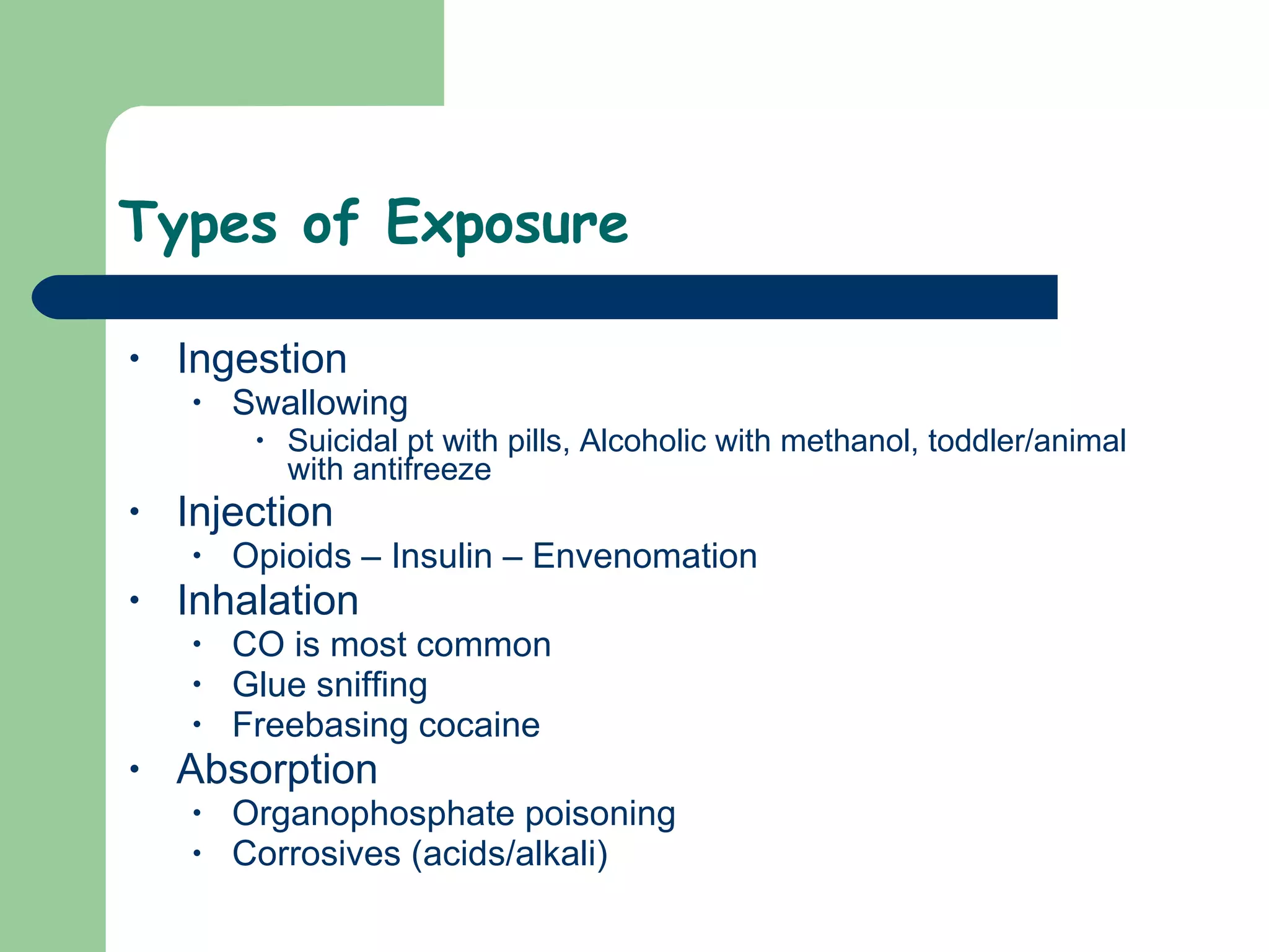 Types of Exposure  Ingestion Swallowing Suicidal pt with pills, Alcoholic with methanol, toddler/animal with antifreeze  Injection Opioids – Insulin – Envenomation Inhalation CO is most common Glue sniffing Freebasing cocaine  Absorption  Organophosphate poisoning Corrosives (acids/alkali)  