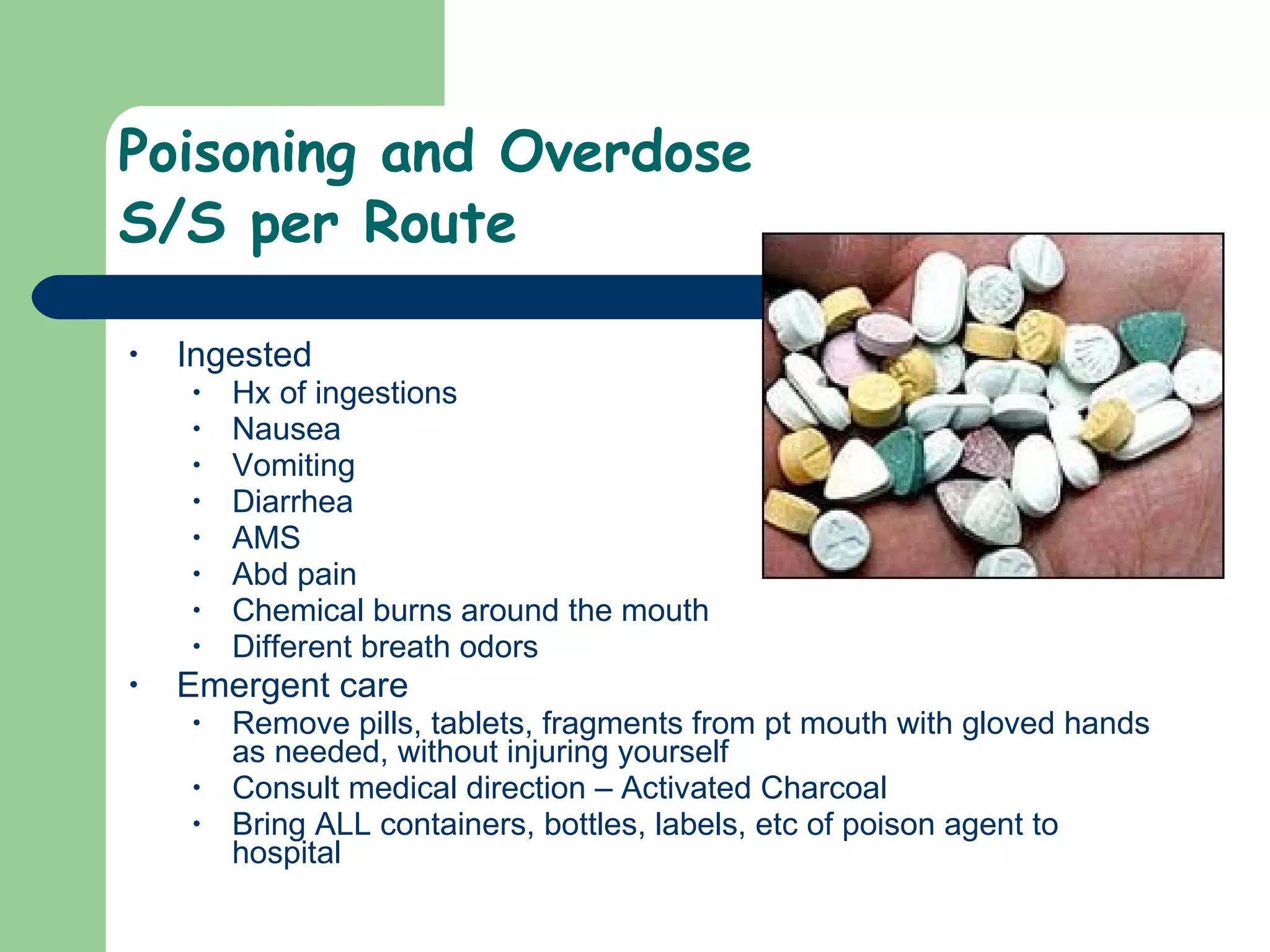 Poisoning and Overdose S/S per Route Ingested Hx of ingestions Nausea  Vomiting Diarrhea AMS Abd pain Chemical burns around the mouth Different breath odors  Emergent care Remove pills, tablets, fragments from pt mouth with gloved hands as needed, without injuring yourself Consult medical direction – Activated Charcoal Bring ALL containers, bottles, labels, etc of poison agent to hospital  