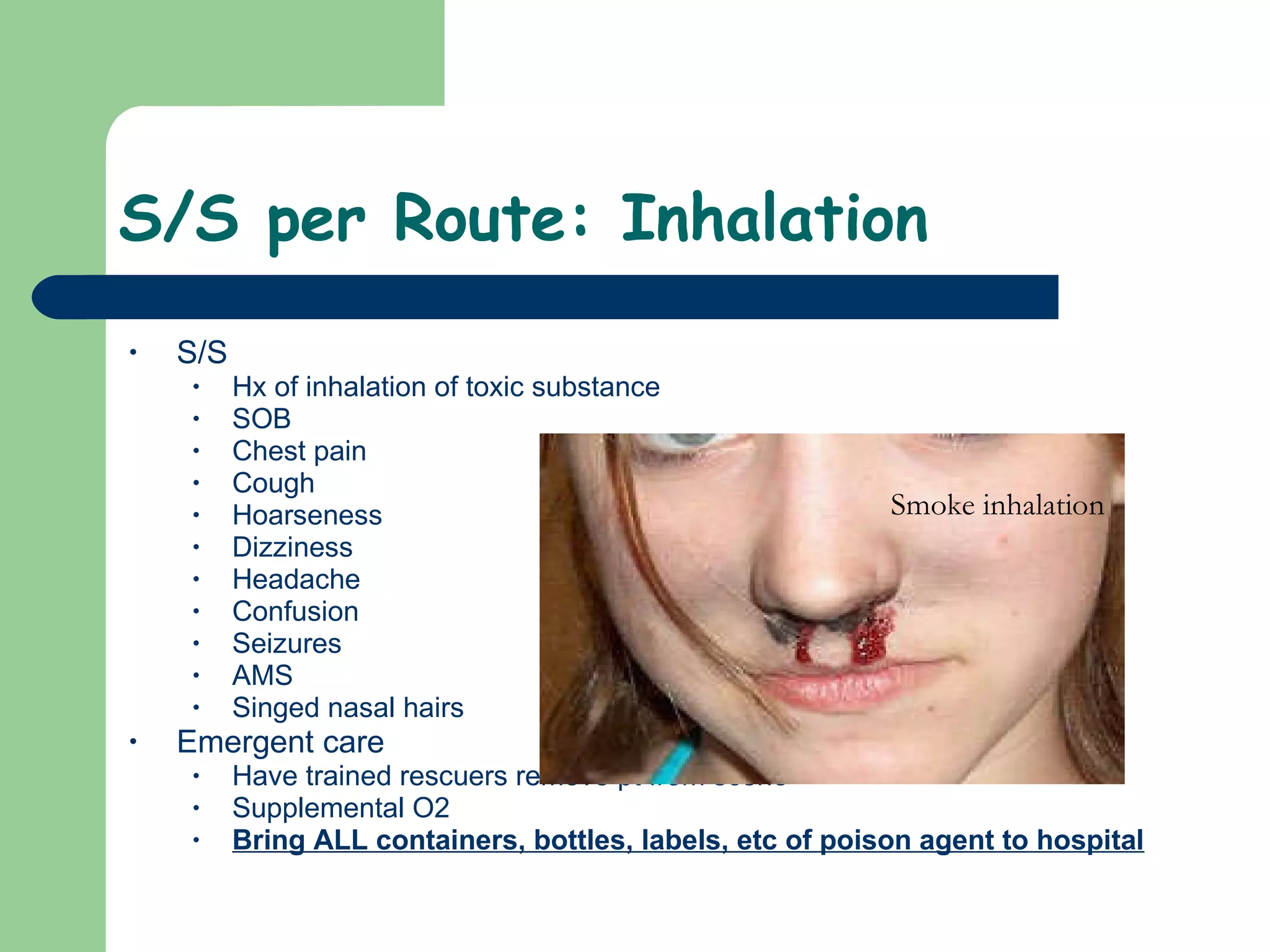 S/S per Route: Inhalation  S/S Hx of inhalation of toxic substance SOB Chest pain Cough Hoarseness  Dizziness Headache Confusion Seizures AMS Singed nasal hairs  Emergent care Have trained rescuers remove pt from scene Supplemental O2 Bring ALL containers, bottles, labels, etc of poison agent to hospital Smoke inhalation 