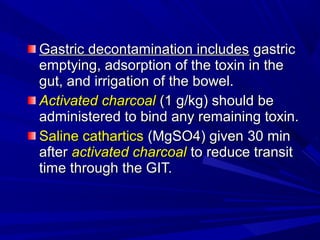 Gastric decontamination includesGastric decontamination includes gastricgastric
emptying, adsorption of the toxin in theemptying, adsorption of the toxin in the
gut, and irrigation of the bowel.gut, and irrigation of the bowel.
Activated charcoalActivated charcoal (1 g/kg) should be(1 g/kg) should be
administered to bind any remaining toxin.administered to bind any remaining toxin.
Saline catharticsSaline cathartics (MgSO4) given(MgSO4) given 30 min30 min
afterafter activated charcoalactivated charcoal toto reduce transitreduce transit
time through the GIT.time through the GIT.
 