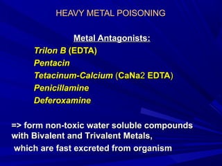 HEAVY METAL POISONINGHEAVY METAL POISONING
Metal AntagonistsMetal Antagonists::
Trilon BTrilon B ((EDTAEDTA))
PentacinPentacin
Tetacinum-Tetacinum-CCalciumalcium ((CaNaCaNa22 EDTAEDTA))
PPenicillamineenicillamine
DeferoxamineDeferoxamine
=>=> form non-toxic water soluble compoundsform non-toxic water soluble compounds
withwith BBivalent andivalent and TTrivalentrivalent MMetals,etals,
which are fast excreted from organismwhich are fast excreted from organism
 