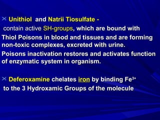  UnithiolUnithiol andand NatriiNatrii TTiosulfate -iosulfate -
contain activecontain active SH-groupsSH-groups, which are bound with, which are bound with
Thiol Poisons in blood and tissues and are formingThiol Poisons in blood and tissues and are forming
non-toxic complexes, excreted with urine.non-toxic complexes, excreted with urine.
Poisons inactivation restores and activates functionPoisons inactivation restores and activates function
of enzymatic system in organism.of enzymatic system in organism.
 DeferoxamineDeferoxamine chelateschelates ironiron by binding Feby binding Fe3+3+
to the 3 Hydroxamic Groups of the moleculeto the 3 Hydroxamic Groups of the molecule
 