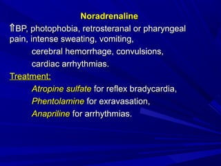 NoradrenalineNoradrenaline
⇑⇑BP, photophobia, retrosteranal or pharyngealBP, photophobia, retrosteranal or pharyngeal
pain, intense sweating, vomiting,pain, intense sweating, vomiting,
cerebral hemorrhage, convulsions,cerebral hemorrhage, convulsions,
cardiac arrhythmias.cardiac arrhythmias.
TreatmentTreatment::
Atropine sulfateAtropine sulfate for reflex bradycardia,for reflex bradycardia,
PhentolaminePhentolamine for exravasation,for exravasation,
AnaprilineAnapriline for arrhythmias.for arrhythmias.
 