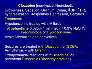 ClozapineClozapine [non-typical Neuroleptic][non-typical Neuroleptic]
Drowsiness, Sedation, Delirium, Coma,Drowsiness, Sedation, Delirium, Coma, ⇓⇓BPBP,, ⇑⇑HR,HR,
hypersalivation,hypersalivation, RRespiratory Depression, Seizures.espiratory Depression, Seizures.
TreatmentTreatment::
Hypotension is treated with IV fluids,Hypotension is treated with IV fluids,
StrophanthineStrophanthine 0.025% 1 ml in 20 ml 0.9% NaCl IV,0.025% 1 ml in 20 ml 0.9% NaCl IV,
PrednisolonePrednisolone oror HydrocortisoneHydrocortisone..
Avoid Adrenaline and derivatives!!!Avoid Adrenaline and derivatives!!!
Seizures are treated withSeizures are treated with DiaDiazzepamepam oror GOBAGOBA;;
ArArrhythmias – withrhythmias – with DifeninDifenin;;
EExtrapyramidal reactions withxtrapyramidal reactions with BiperidineBiperidine oror
parenteralparenteral DimedroleDimedrole ((DiphenhytdramineDiphenhytdramine))
 