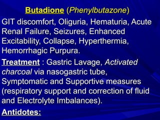 ButadioneButadione ((PhenylbutazonePhenylbutazone))
GIT discomfort, Oliguria, Hematuria, AcuteGIT discomfort, Oliguria, Hematuria, Acute
Renal Failure, Seizures, EnhancedRenal Failure, Seizures, Enhanced
Excitability, Collapse, Hyperthermia,Excitability, Collapse, Hyperthermia,
Hemorrhagic Purpura.Hemorrhagic Purpura.
TreatmentTreatment :: Gastric Lavage,Gastric Lavage, ActivatedActivated
charcoalcharcoal via nasogastric tube,via nasogastric tube,
Symptomatic and Supportive measuresSymptomatic and Supportive measures
(respiratory support and correction of fluid(respiratory support and correction of fluid
and Electrolyte Imbalances).and Electrolyte Imbalances).
AntidotesAntidotes::
 
