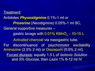 TreatmentTreatment::
AntidotesAntidotes PhysostigminePhysostigmine 0.1%-1 ml or0.1%-1 ml or
ProserineProserine ((Neostigmine)Neostigmine) 0.05%-1 ml SC,0.05%-1 ml SC,
General supportive measures –General supportive measures –
gastric lavage withgastric lavage with 0.01% KMnO0.01% KMnO44 - 10-15 L- 10-15 L
Activated charcoalActivated charcoal via nasogastric tube.via nasogastric tube.
For discontinuance of psychomotor excitabilityFor discontinuance of psychomotor excitability
AminazineAminazine (2.5% 2 ml) or(2.5% 2 ml) or DiazepamDiazepam (0.5% 2 ml).(0.5% 2 ml).
Forced diuresisForced diuresis:: equally 1.5 L ofequally 1.5 L of Isotonic SolutionIsotonic Solution
andand 5% Glucose5% Glucose, then, then LazixLazix 1% 8-12 ml IV1% 8-12 ml IV
 