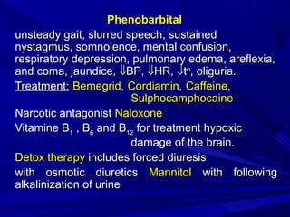PhenobarbitalPhenobarbital
unsteady gait, slurred speech, sustainedunsteady gait, slurred speech, sustained
nystagmus, somnolence, mental confusion,nystagmus, somnolence, mental confusion,
respiratory depression, pulmonary edema, areflexia,respiratory depression, pulmonary edema, areflexia,
and coma, jaundice,and coma, jaundice, ⇓⇓BPBP,, ⇓⇓HRHR,, ⇓⇓ttoo
, oliguria., oliguria.
TreatmentTreatment:: Bemegrid, Cordiamin, Caffeine,Bemegrid, Cordiamin, Caffeine,
SulphocamphocaineSulphocamphocaine
Narcotic antagonistNarcotic antagonist NaloxoneNaloxone
Vitamine BVitamine B11 , B, B66 and Band B1212 for treatment hypoxicfor treatment hypoxic
damage of the brain.damage of the brain.
Detox therapyDetox therapy includes forced diuresisincludes forced diuresis
with osmotic diureticswith osmotic diuretics MannitolMannitol with followingwith following
alkalinization of urinealkalinization of urine
 