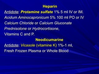 HeparinHeparin
AntidoteAntidote:: Protamine sulfateProtamine sulfate 1% 5 ml IV or IM.1% 5 ml IV or IM.
Acidum AminocapronicumAcidum Aminocapronicum 5% 100 ml PO or IV5% 100 ml PO or IV
Calcium ChlorideCalcium Chloride oror Calcium GluconateCalcium Gluconate
PrednisolonePrednisolone oror HydrocortisoneHydrocortisone,,
Vitamins C and P.Vitamins C and P.
NeodicumarineNeodicumarine
AntidoteAntidote:: VicasoleVicasole (vitamine K)(vitamine K) 1%-1 ml,1%-1 ml,
Fresh Frozen Plasma or Whole BloodFresh Frozen Plasma or Whole Blood
 