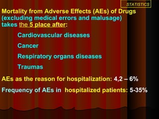 STATISTICS
Mortality from Adverse Effects (AEs) of Drugs
(excluding medical errors and malusage)
takes the 5 place after:
Cardiovascular diseases
Cancer
Respiratory organs diseases
Traumas
AEs as the reason for hospitalization: 4,2 – 6%
Frequency of AEs in hospitalized patients: 5-35%
 