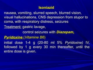 IsoniazidIsoniazid
nausea, vomiting, slurred speech, blurred vision,nausea, vomiting, slurred speech, blurred vision,
visual hallucinations, CNS depression from stupor tovisual hallucinations, CNS depression from stupor to
coma, with respiratory distress, seizurescoma, with respiratory distress, seizures
TreatmentTreatment:: gastric lavagegastric lavage,,
control seizures withcontrol seizures with Diazepam,Diazepam,
PyridoxinePyridoxine ((Vitamine B6Vitamine B6))
initial dose 1-4 g (20-80 ml 5%initial dose 1-4 g (20-80 ml 5% Pyridoxine)Pyridoxine) IV,IV,
followed by 1 g every 30 min thereafter, until thefollowed by 1 g every 30 min thereafter, until the
entire dose is given.entire dose is given.
 
