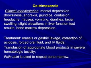Co-trimoxazoleCo-trimoxazole
Clinical manifestationClinical manifestation:: mental depression,mental depression,
drowsiness, anorexia, jaundice, confusion,drowsiness, anorexia, jaundice, confusion,
headache, nausea, vomiting, diarrhea, facialheadache, nausea, vomiting, diarrhea, facial
swelling, slight elevations in liver function testswelling, slight elevations in liver function test
results, bone marrow depression.results, bone marrow depression.
TreatTreatmentment:: emesis or gastric lavage, correction ofemesis or gastric lavage, correction of
acidosis, forced oral fluid, and IV fluids.acidosis, forced oral fluid, and IV fluids.
TTransfusransfusion ofion of appropriate blood products in severeappropriate blood products in severe
hematologic toxicity;hematologic toxicity;
Folic acidFolic acid is used to rescue bone marrow.is used to rescue bone marrow.
 