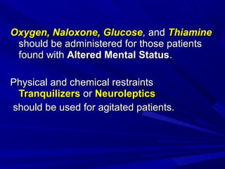Oxygen, Naloxone, GlucoseOxygen, Naloxone, Glucose,, andand ThiamineThiamine
should be administered for those patientsshould be administered for those patients
found withfound with Altered Mental StatusAltered Mental Status..
Physical and chemical restraintsPhysical and chemical restraints
TranquilizersTranquilizers oror NeurolepticsNeuroleptics
should be used for agitated patients.should be used for agitated patients.
 