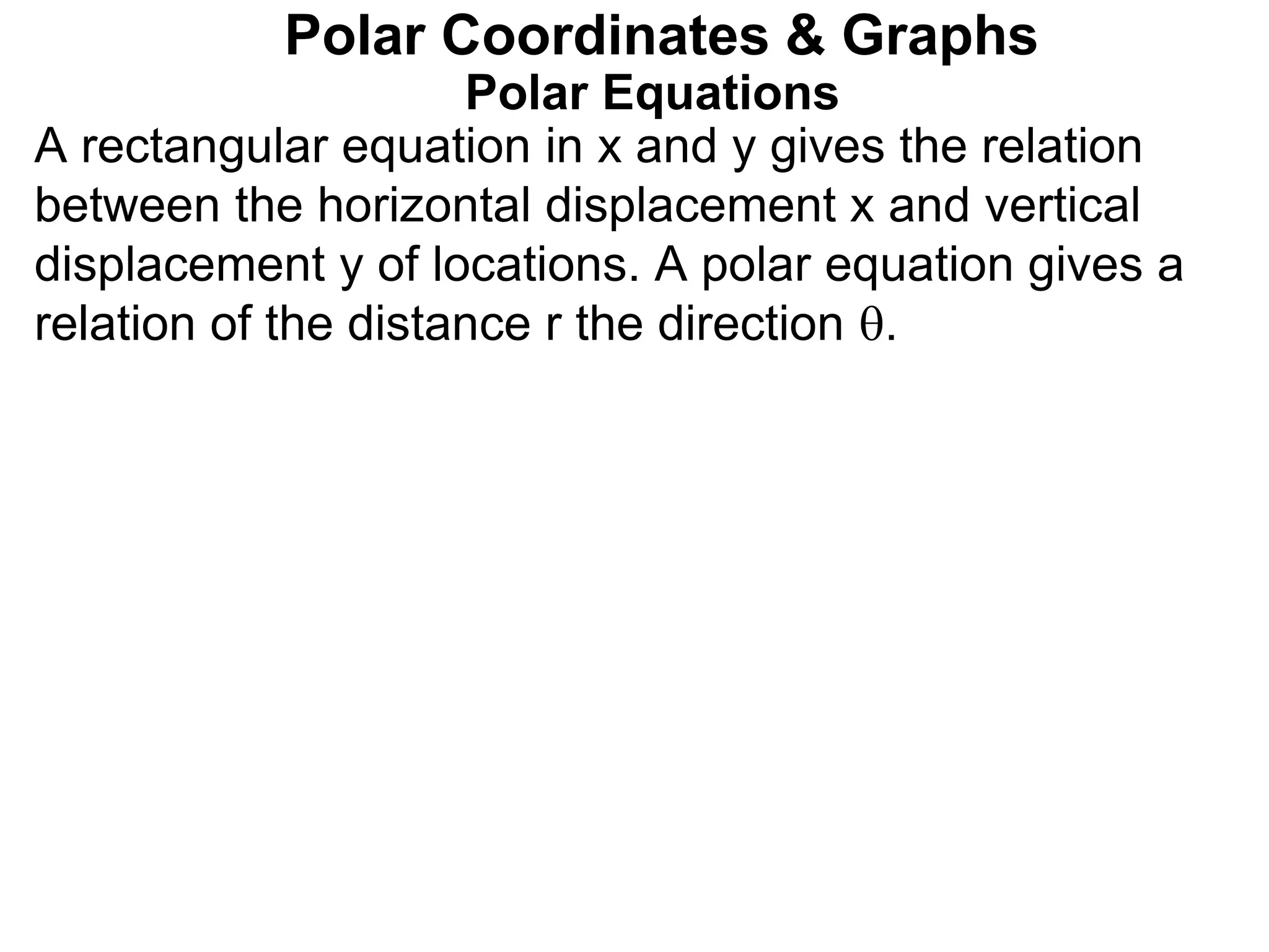 Polar Equations
A rectangular equation in x and y gives the relation
between the horizontal displacement x and vertical
displacement y of locations. A polar equation gives a
relation of the distance r the direction .
Polar Coordinates & Graphs
 