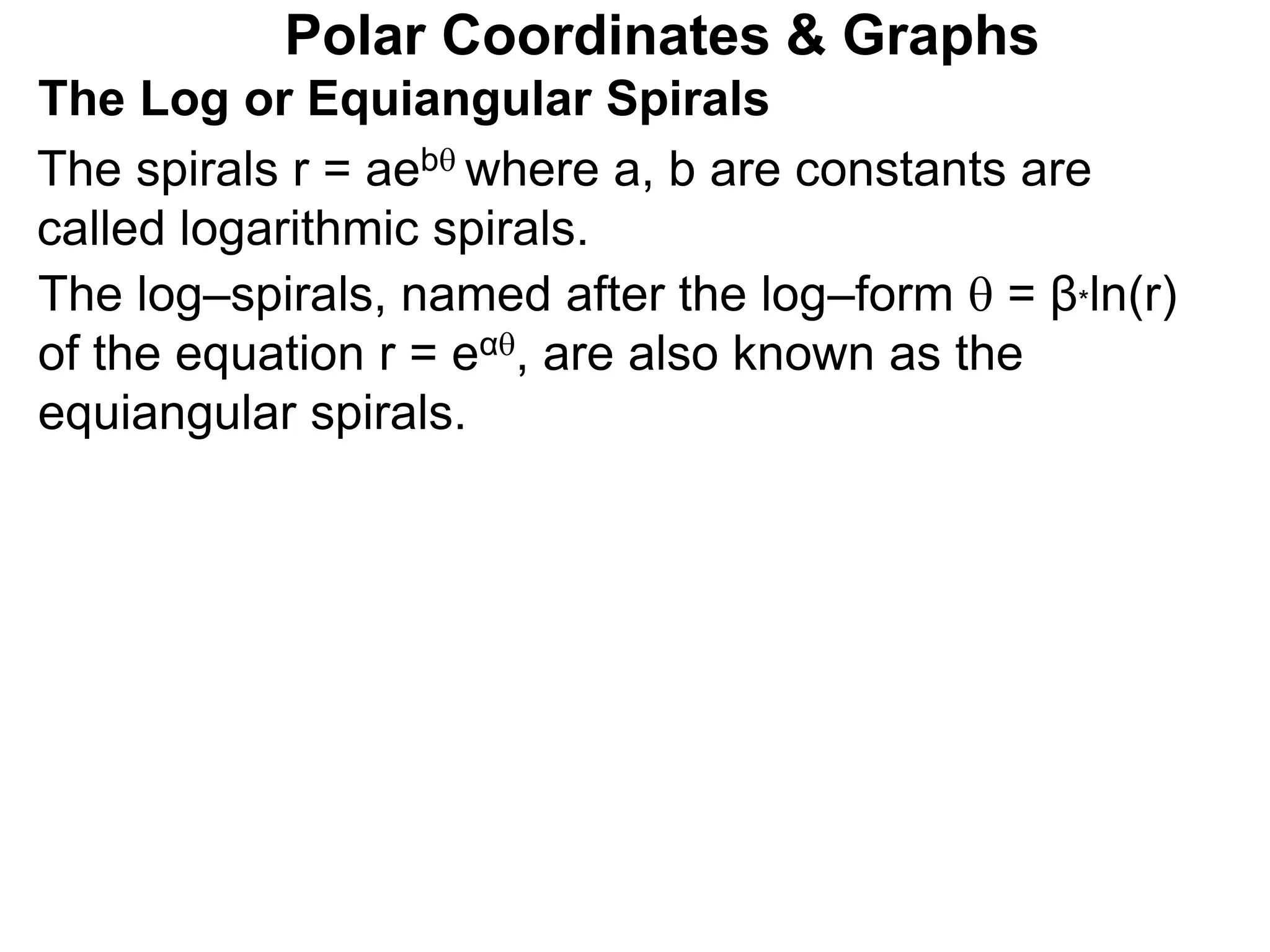Polar Coordinates & Graphs
The Log or Equiangular Spirals
The spirals r = aeb where a, b are constants are
called logarithmic spirals.
The log–spirals, named after the log–form  = β*ln(r)
of the equation r = eα, are also known as the
equiangular spirals.
 