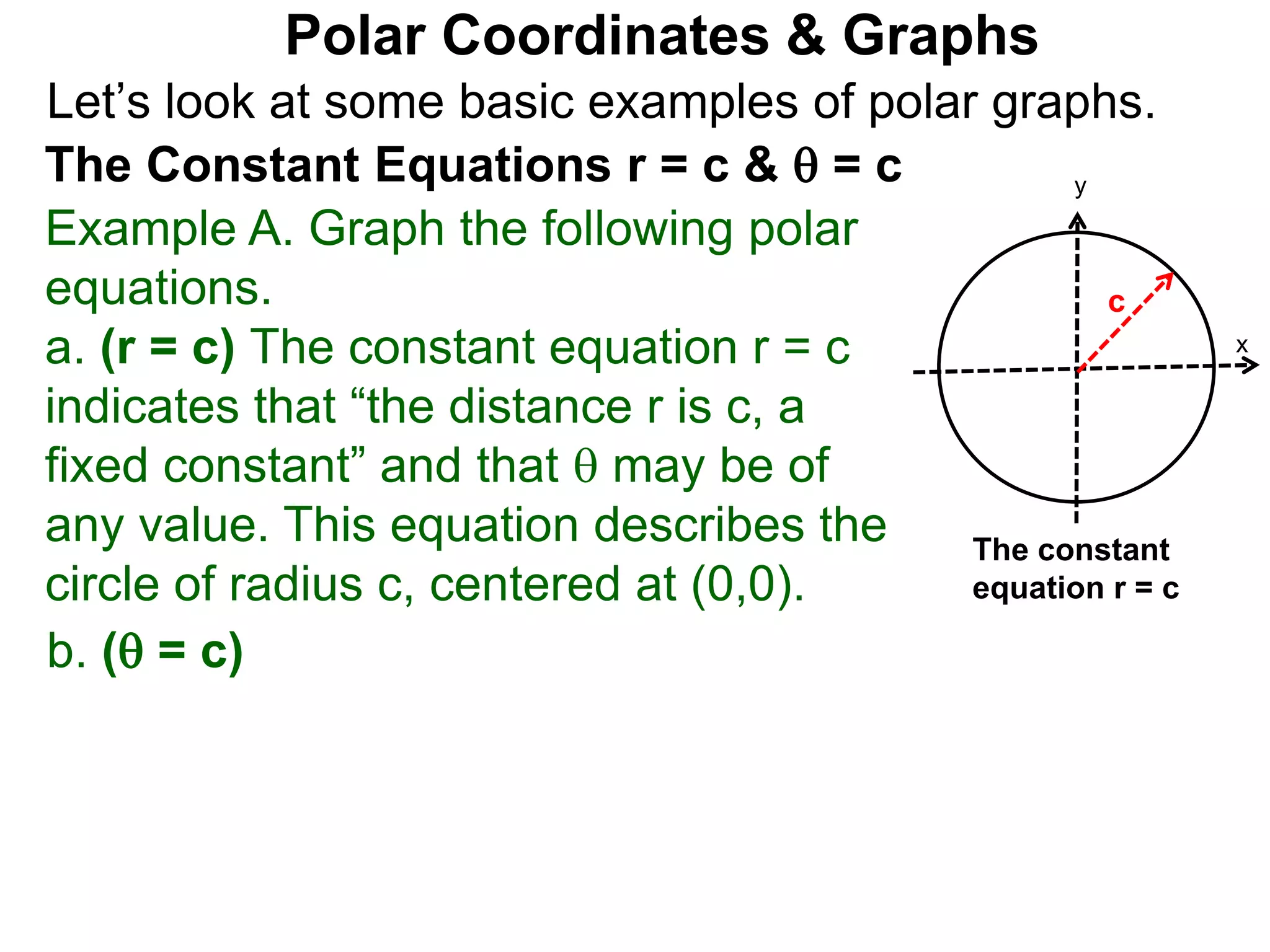 Let’s look at some basic examples of polar graphs.
Polar Coordinates & Graphs
The Constant Equations r = c &  = c
Example A. Graph the following polar
equations.
a. (r = c) The constant equation r = c
indicates that “the distance r is c, a
fixed constant” and that  may be of
any value. This equation describes the
circle of radius c, centered at (0,0).
x
y
c
The constant
equation r = c
b. ( = c)
 