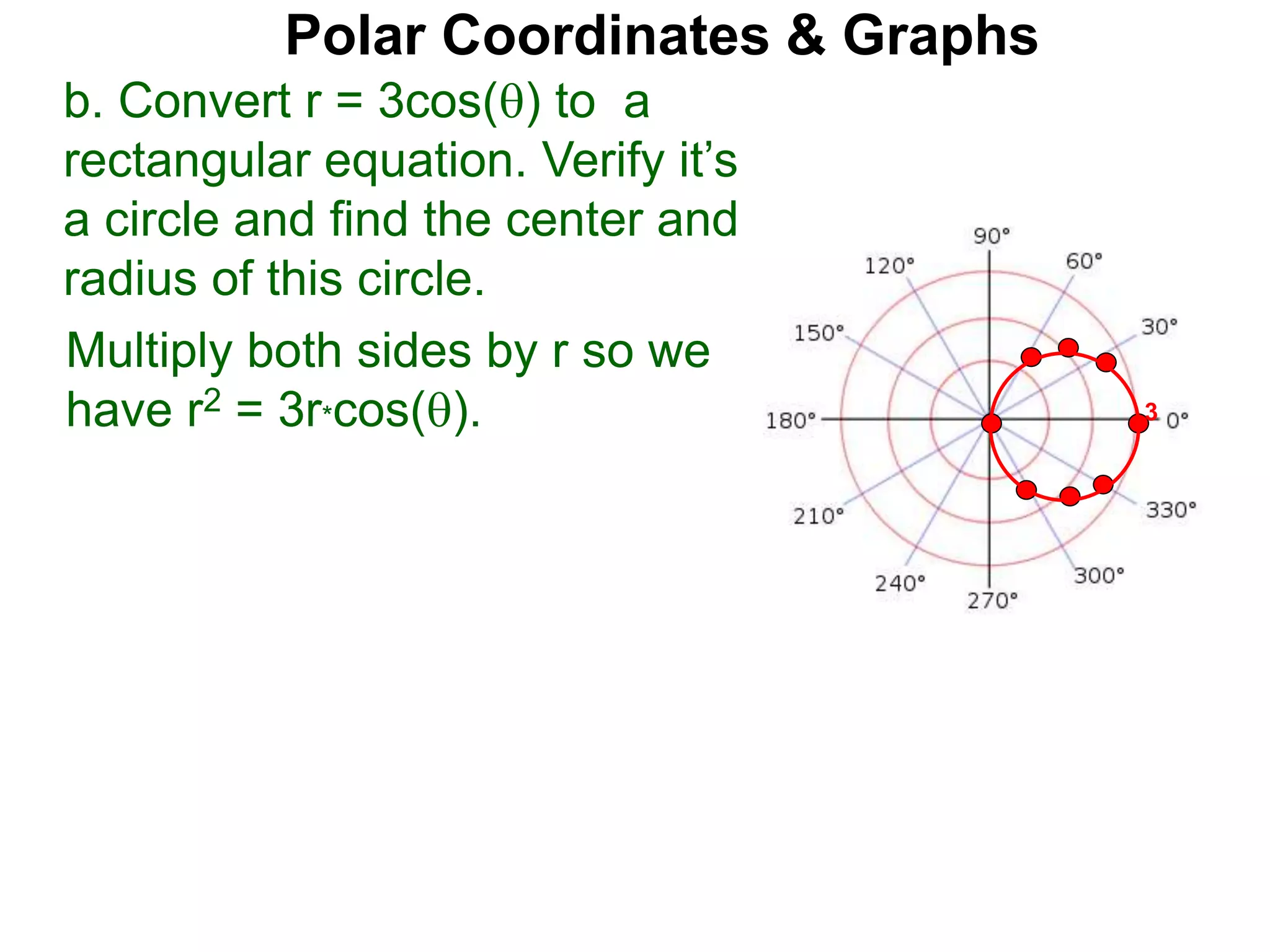 Polar Coordinates & Graphs
b. Convert r = 3cos() to a
rectangular equation. Verify it’s
a circle and find the center and
radius of this circle.
Multiply both sides by r so we
have r2 = 3r*cos(). 3
 
