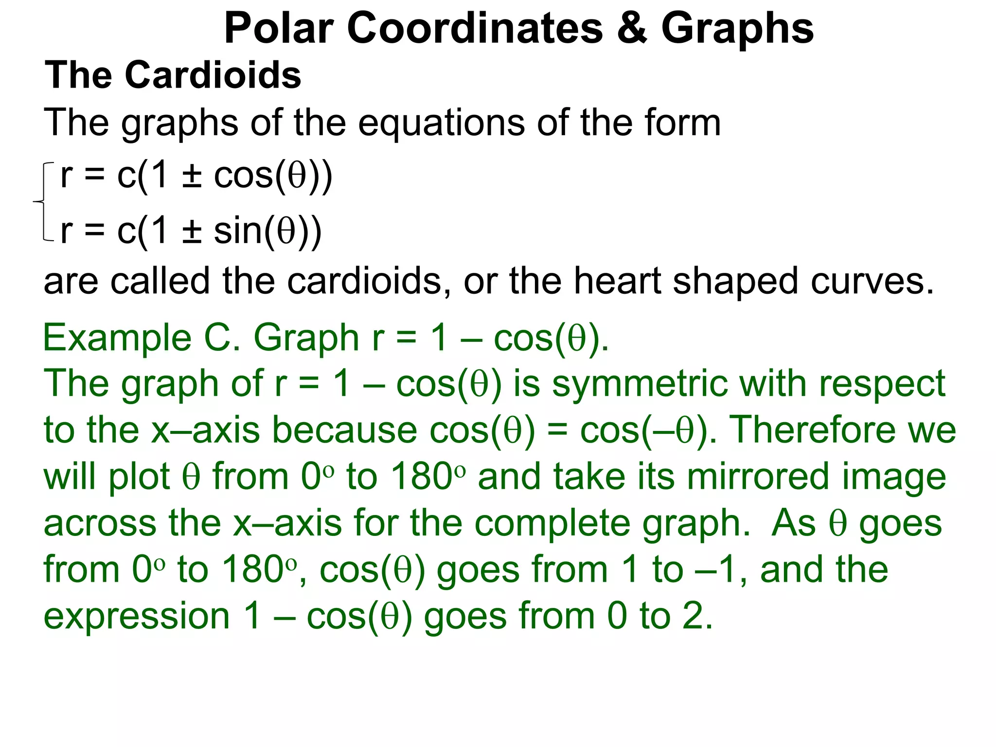 Polar Coordinates & Graphs
The Cardioids
r = c(1 ± cos())
r = c(1 ± sin())
The graphs of the equations of the form
are called the cardioids, or the heart shaped curves.
Example C. Graph r = 1 – cos().
The graph of r = 1 – cos() is symmetric with respect
to the x–axis because cos() = cos(–). Therefore we
will plot  from 0o to 180o and take its mirrored image
across the x–axis for the complete graph. As  goes
from 0o to 180o, cos() goes from 1 to –1, and the
expression 1 – cos() goes from 0 to 2.
 