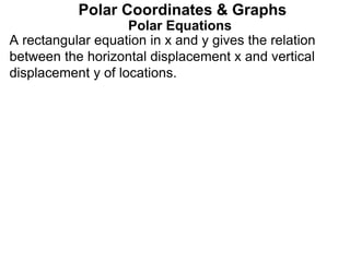 Polar Equations
A rectangular equation in x and y gives the relation
between the horizontal displacement x and vertical
displacement y of locations.
Polar Coordinates & Graphs
 