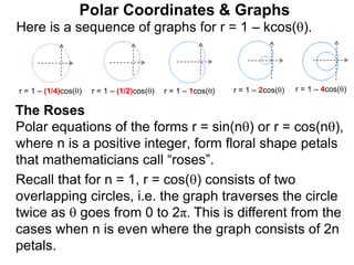 Polar Coordinates & Graphs
Here is a sequence of graphs for r = 1 – kcos().
r = 1 – (1/4)cos() r = 1 – (1/2)cos() r = 1 – 1cos() r = 1 – 2cos() r = 1 – 4cos()
Polar equations of the forms r = sin(n) or r = cos(n),
where n is a positive integer, form floral shape petals
that mathematicians call “roses”.
Recall that for n = 1, r = cos() consists of two
overlapping circles, i.e. the graph traverses the circle
twice as  goes from 0 to 2π. This is different from the
cases when n is even where the graph consists of 2n
petals.
The Roses
 