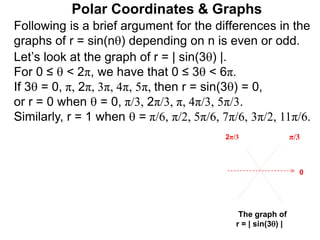 Polar Coordinates & Graphs
Following is a brief argument for the differences in the
graphs of r = sin(n) depending on n is even or odd.
Let’s look at the graph of r = | sin(3) |.
For 0 ≤  < 2π, we have that 0 ≤ 3 < 6π.
If 3 = 0, π, 2π, 3π, 4π, 5π, then r = sin(3) = 0,
or r = 0 when  = 0, π/3, 2π/3, π, 4π/3, 5π/3.
Similarly, r = 1 when  = π/6, π/2, 5π/6, 7π/6, 3π/2, 11π/6.
π/3
2π/3
The graph of
r = | sin(3) |
0
 