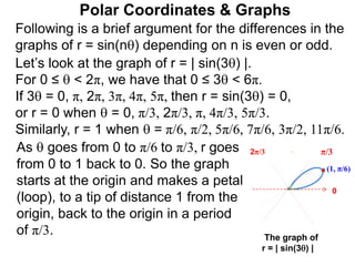 Polar Coordinates & Graphs
Following is a brief argument for the differences in the
graphs of r = sin(n) depending on n is even or odd.
(1, π/6)
π/3
The graph of
r = | sin(3) |
0
Let’s look at the graph of r = | sin(3) |.
For 0 ≤  < 2π, we have that 0 ≤ 3 < 6π.
If 3 = 0, π, 2π, 3π, 4π, 5π, then r = sin(3) = 0,
or r = 0 when  = 0, π/3, 2π/3, π, 4π/3, 5π/3.
Similarly, r = 1 when  = π/6, π/2, 5π/6, 7π/6, 3π/2, 11π/6.
2π/3
As  goes from 0 to π/6 to π/3, r goes
from 0 to 1 back to 0. So the graph
starts at the origin and makes a petal
(loop), to a tip of distance 1 from the
origin, back to the origin in a period
of π/3.
 