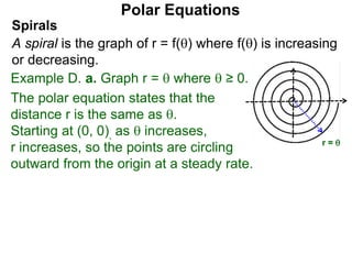 Polar Equations
x
r = 
Spirals
A spiral is the graph of r = f() where f() is increasing
or decreasing.
Example D. a. Graph r =  where  ≥ 0.
The polar equation states that the
distance r is the same as .
Starting at (0, 0), as  increases,
r increases, so the points are circling
outward from the origin at a steady rate.
 
