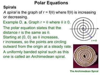 Polar Equations
A uniformly banded spiral such as this
one is called an Archimedean spiral.
x
The Archimedean Spiral
r = 
Spirals
A spiral is the graph of r = f() where f() is increasing
or decreasing.
Example D. a. Graph r =  where  ≥ 0.
The polar equation states that the
distance r is the same as .
Starting at (0, 0), as  increases,
r increases, so the points are circling
outward from the origin at a steady rate.
 