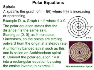 Polar Equations
A uniformly banded spiral such as this
one is called an Archimedean spiral.
x
The Archimedean Spiral
r = 
Spirals
A spiral is the graph of r = f() where f() is increasing
or decreasing.
Example D. a. Graph r =  where  ≥ 0.
The polar equation states that the
distance r is the same as .
Starting at (0, 0), as  increases,
r increases, so the points are circling
outward from the origin at a steady rate.
b. Convert the polar equation r = 
into a rectangular equation by using
the cosine inverse to express .
 