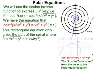 Polar Equations
We have the equation that
We will use the cosine inverse
function to express  in x&y, i.e.
 = cos–1(x/r) = cos–1(x/√x2 + y2 ).
cos–1(x/√x2 + y2) = √x2 + y2 ( = r ) x
r = 
This rectangular equation only
gives the part of the spiral where
0 < √x2 + y2 ≤ π (why?)
cos–1(x/√x2 + y2) = √x2 + y2
x
x
The “Lost in Translation”
from the polar to the
rectangular equation
 