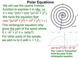 Polar Equations
We have the equation that
We will use the cosine inverse
function to express  in x&y, i.e.
 = cos–1(x/r) = cos–1(x/√x2 + y2 ).
cos–1(x/√x2 + y2) = √x2 + y2 ( = r ) x
r = 
This rectangular equation only
gives the part of the spiral where
0 < √x2 + y2 ≤ π (why?)
For other parts of the spirals,
we add nπ to  with n = 1,2,..
cos–1(x/√x2 + y2) = √x2 + y2
x
x
The “Lost in Translation”
from the polar to the
rectangular equation
 