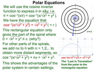 Polar Equations
We have the equation that
We will use the cosine inverse
function to express  in x&y, i.e.
 = cos–1(x/r) = cos–1(x/√x2 + y2 ).
cos–1(x/√x2 + y2) = √x2 + y2 ( = r ) x
r = 
This rectangular equation only
gives the part of the spiral where
0 < √x2 + y2 ≤ π (why?)
cos–1(x/√x2 + y2) = √x2 + y2
x
x
The “Lost in Translation”
from the polar to the
rectangular equation
This shows the advantages of the
polar system in certain settings.
cos–1(x/√x2 + y2) + nπ = √x2 + y2.
For other parts of the spirals,
we add nπ to  with n = 1,2,.. to
obtain more distant segments, so
 