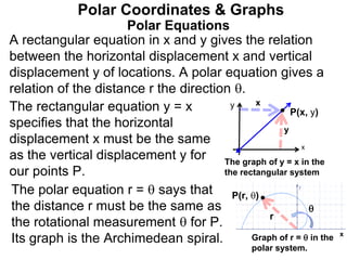 Polar Equations
A rectangular equation in x and y gives the relation
between the horizontal displacement x and vertical
displacement y of locations. A polar equation gives a
relation of the distance r the direction .
Polar Coordinates & Graphs
The rectangular equation y = x
specifies that the horizontal
displacement x must be the same
as the vertical displacement y for
our points P.
y
y
x
x
P(x, y)
x
P(r, )

r
The graph of y = x in the
the rectangular system
Graph of r =  in the
polar system.
The polar equation r =  says that
the distance r must be the same as
the rotational measurement  for P.
Its graph is the Archimedean spiral.
 
