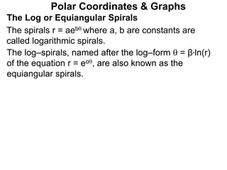 Polar Coordinates & Graphs
The Log or Equiangular Spirals
The spirals r = aeb where a, b are constants are
called logarithmic spirals.
The log–spirals, named after the log–form  = β*ln(r)
of the equation r = eα, are also known as the
equiangular spirals.
 