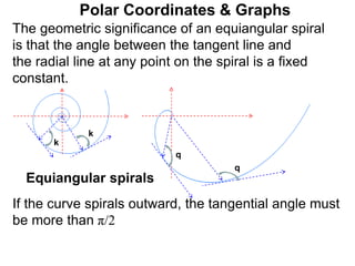 Polar Coordinates & Graphs
q
k
k
q
Equiangular spirals
The geometric significance of an equiangular spiral
is that the angle between the tangent line and
the radial line at any point on the spiral is a fixed
constant.
If the curve spirals outward, the tangential angle must
be more than π/2
 