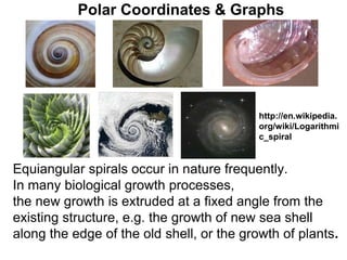 Polar Coordinates & Graphs
Equiangular spirals occur in nature frequently.
In many biological growth processes,
the new growth is extruded at a fixed angle from the
existing structure, e.g. the growth of new sea shell
along the edge of the old shell, or the growth of plants.
http://en.wikipedia.
org/wiki/Logarithmi
c_spiral
 