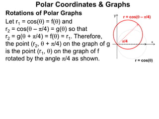 Polar Coordinates & Graphs
Let r1 = cos() = f() and
r2 = cos( – π/4) = g() so that
r2 = g( + π/4) = f() = r1. Therefore,
the point (r2,  + π/4) on the graph of g
is the point (r1, ) on the graph of f
rotated by the angle π/4 as shown.
x
y
r = cos()
r = cos( – π/4)
π/4
Rotations of Polar Graphs
 