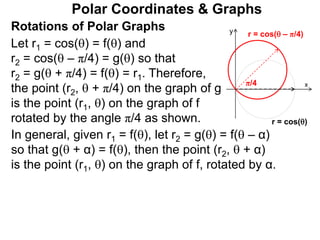 Polar Coordinates & Graphs
Let r1 = cos() = f() and
r2 = cos( – π/4) = g() so that
r2 = g( + π/4) = f() = r1. Therefore,
the point (r2,  + π/4) on the graph of g
is the point (r1, ) on the graph of f
rotated by the angle π/4 as shown.
x
y
r = cos()
r = cos( – π/4)
π/4
Rotations of Polar Graphs
In general, given r1 = f(), let r2 = g() = f( – α)
so that g( + α) = f(), then the point (r2,  + α)
is the point (r1, ) on the graph of f, rotated by α.
 