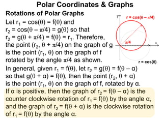 Polar Coordinates & Graphs
Let r1 = cos() = f() and
r2 = cos( – π/4) = g() so that
r2 = g( + π/4) = f() = r1. Therefore,
the point (r2,  + π/4) on the graph of g
is the point (r1, ) on the graph of f
rotated by the angle π/4 as shown.
x
y
r = cos()
r = cos( – π/4)
π/4
Rotations of Polar Graphs
In general, given r1 = f(), let r2 = g() = f( – α)
so that g( + α) = f(), then the point (r2,  + α)
is the point (r1, ) on the graph of f, rotated by α.
If α is positive, then the graph of r2 = f( – α) is the
counter clockwise rotation of r1 = f() by the angle α,
and the graph of r2 = f( + α) is the clockwise rotation
of r1 = f() by the angle α.
 