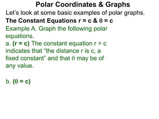 Let’s look at some basic examples of polar graphs.
Polar Coordinates & Graphs
The Constant Equations r = c &  = c
Example A. Graph the following polar
equations.
a. (r = c) The constant equation r = c
indicates that “the distance r is c, a
fixed constant” and that  may be of
any value.
b. ( = c)
 
