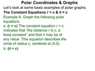 Let’s look at some basic examples of polar graphs.
Polar Coordinates & Graphs
The Constant Equations r = c &  = c
Example A. Graph the following polar
equations.
a. (r = c) The constant equation r = c
indicates that “the distance r is c, a
fixed constant” and that  may be of
any value. This equation describes the
circle of radius c, centered at (0,0).
b. ( = c)
 