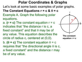 Let’s look at some basic examples of polar graphs.
Polar Coordinates & Graphs
The Constant Equations r = c &  = c
Example A. Graph the following polar
equations.
a. (r = c) The constant equation r = c
indicates that “the distance r is c, a
fixed constant” and that  may be of
any value. This equation describes the
circle of radius c, centered at (0,0).
x
y
c
The constant
equation r = c
b. ( = c) The constant equation  = c
requires that “the directional angle  is c,
a fixed constant” and the distance r may
be of any value.
 