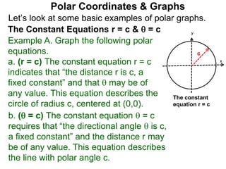 Let’s look at some basic examples of polar graphs.
Polar Coordinates & Graphs
The Constant Equations r = c &  = c
Example A. Graph the following polar
equations.
a. (r = c) The constant equation r = c
indicates that “the distance r is c, a
fixed constant” and that  may be of
any value. This equation describes the
circle of radius c, centered at (0,0).
x
y
c
The constant
equation r = c
b. ( = c) The constant equation  = c
requires that “the directional angle  is c,
a fixed constant” and the distance r may
be of any value. This equation describes
the line with polar angle c.
 