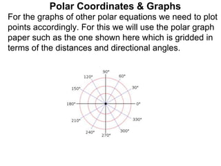 Polar Coordinates & Graphs
For the graphs of other polar equations we need to plot
points accordingly. For this we will use the polar graph
paper such as the one shown here which is gridded in
terms of the distances and directional angles.
 