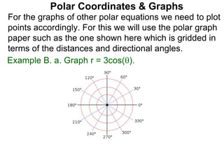 Polar Coordinates & Graphs
For the graphs of other polar equations we need to plot
points accordingly. For this we will use the polar graph
paper such as the one shown here which is gridded in
terms of the distances and directional angles.
Example B. a. Graph r = 3cos().
 