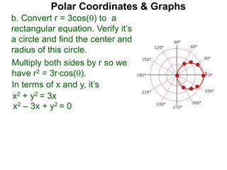Polar Coordinates & Graphs
b. Convert r = 3cos() to a
rectangular equation. Verify it’s
a circle and find the center and
radius of this circle.
Multiply both sides by r so we
have r2 = 3r*cos().
In terms of x and y, it’s
x2 + y2 = 3x
x2 – 3x + y2 = 0
3
 