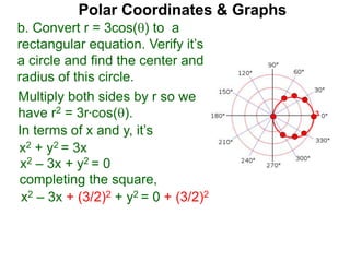 Polar Coordinates & Graphs
b. Convert r = 3cos() to a
rectangular equation. Verify it’s
a circle and find the center and
radius of this circle.
Multiply both sides by r so we
have r2 = 3r*cos().
In terms of x and y, it’s
x2 + y2 = 3x
x2 – 3x + y2 = 0
completing the square,
x2 – 3x + (3/2)2 + y2 = 0 + (3/2)2
3
 