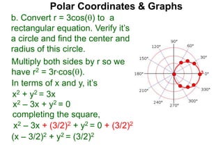 Polar Coordinates & Graphs
b. Convert r = 3cos() to a
rectangular equation. Verify it’s
a circle and find the center and
radius of this circle.
Multiply both sides by r so we
have r2 = 3r*cos().
In terms of x and y, it’s
x2 + y2 = 3x
x2 – 3x + y2 = 0
completing the square,
x2 – 3x + (3/2)2 + y2 = 0 + (3/2)2
(x – 3/2)2 + y2 = (3/2)2
3
 